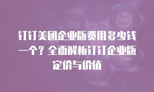 钉钉美团企业版费用多少钱一个？全面解析钉钉企业版定价与价值