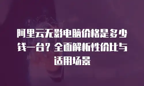 阿里云无影电脑价格是多少钱一台？全面解析性价比与适用场景
