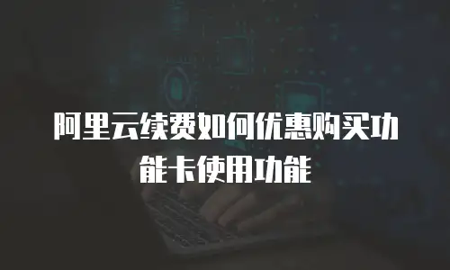 阿里云续费如何优惠购买功能卡使用功能