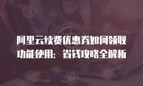 阿里云续费优惠券如何领取功能使用：省钱攻略全解析