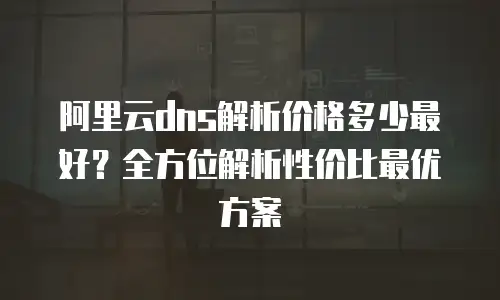 阿里云dns解析价格多少最好？全方位解析性价比最优方案