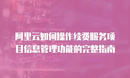 阿里云如何操作续费服务项目信息管理功能的完整指南