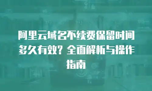 阿里云域名不续费保留时间多久有效？全面解析与操作指南