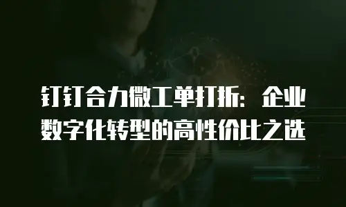 钉钉合力微工单打折：企业数字化转型的高性价比之选