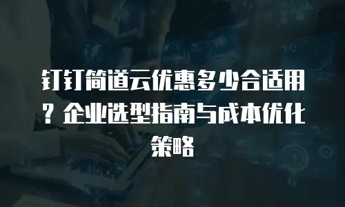 钉钉简道云优惠多少合适用？企业选型指南与成本优化策略