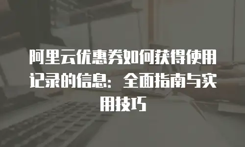 阿里云优惠券如何获得使用记录的信息：全面指南与实用技巧