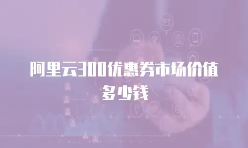 阿里云300优惠券市场价值多少钱
