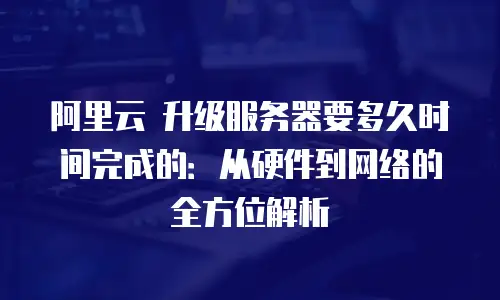 阿里云 升级服务器要多久时间完成的：从硬件到网络的全方位解析