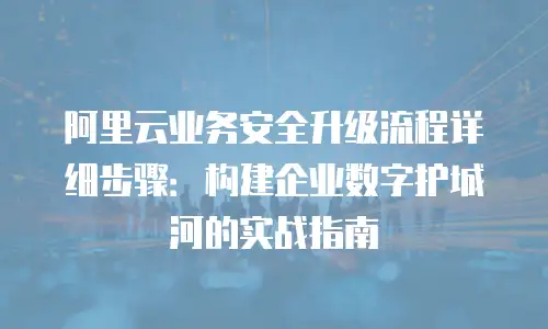 阿里云业务安全升级流程详细步骤：构建企业数字护城河的实战指南