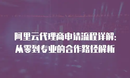 阿里云代理商申请流程详解：从零到专业的合作路径解析
