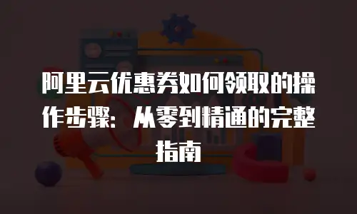 阿里云优惠券如何领取的操作步骤：从零到精通的完整指南