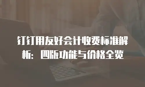 钉钉用友好会计收费标准解析：四版功能与价格全览