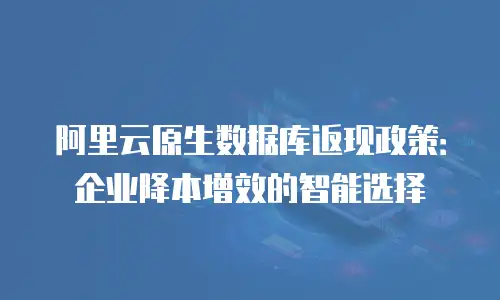 阿里云原生数据库返现政策：企业降本增效的智能选择