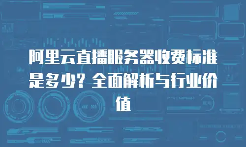 阿里云直播服务器收费标准是多少？全面解析与行业价值