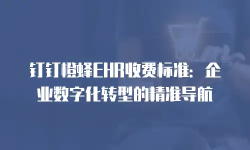 钉钉橙蜂EHR收费标准：企业数字化转型的精准导航
