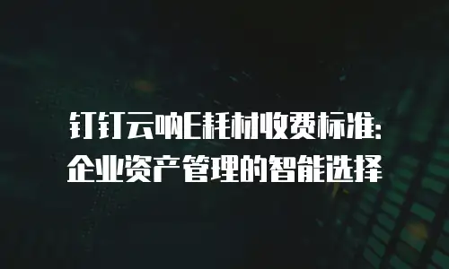 钉钉云呐E耗材收费标准：企业资产管理的智能选择