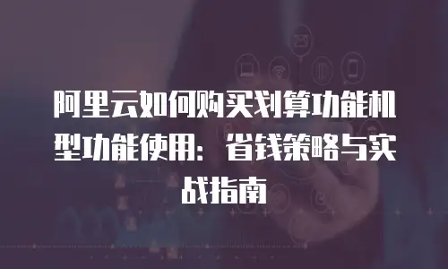 阿里云如何购买划算功能机型功能使用：省钱策略与实战指南