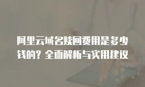 阿里云域名赎回费用是多少钱的？全面解析与实用建议