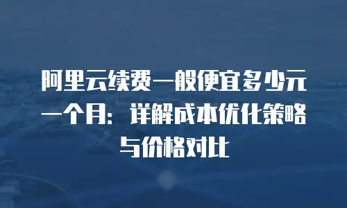 阿里云续费一般便宜多少元一个月：详解成本优化策略与价格对比
