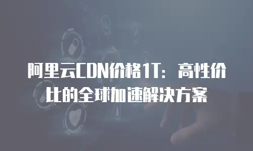 阿里云CDN价格1T：高性价比的全球加速解决方案