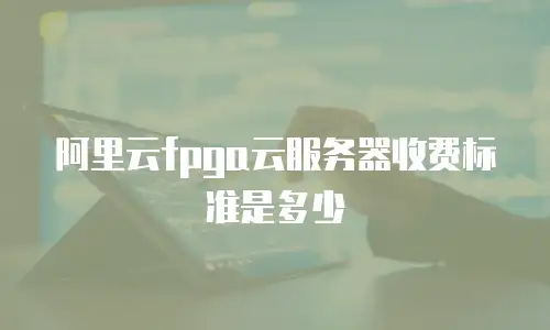 阿里云fpga云服务器收费标准是多少
