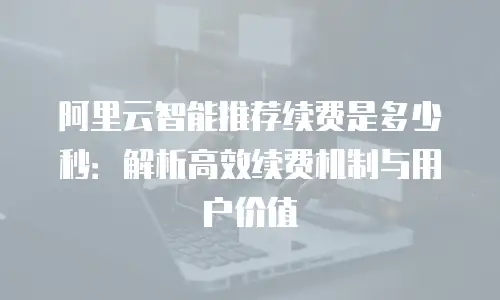 阿里云智能推荐续费是多少秒：解析高效续费机制与用户价值