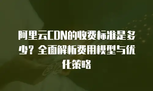 阿里云CDN的收费标准是多少？全面解析费用模型与优化策略
