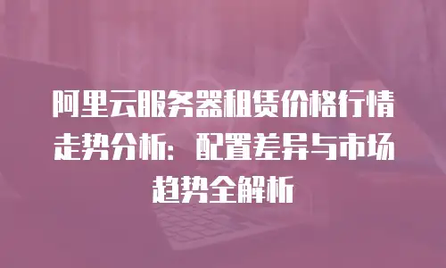 阿里云服务器租赁价格行情走势分析：配置差异与市场趋势全解析