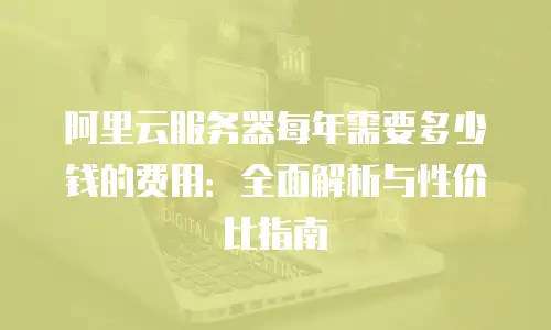 阿里云服务器每年需要多少钱的费用：全面解析与性价比指南