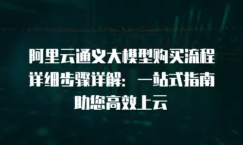 阿里云通义大模型购买流程详细步骤详解：一站式指南助您高效上云
