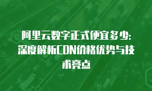 阿里云数字正式便宜多少：深度解析CDN价格优势与技术亮点