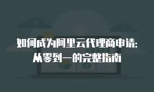 如何成为阿里云代理商申请：从零到一的完整指南