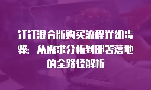 钉钉混合版购买流程详细步骤：从需求分析到部署落地的全路径解析