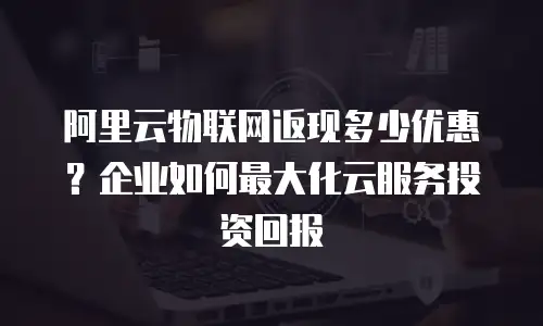 阿里云物联网返现多少优惠？企业如何最大化云服务投资回报