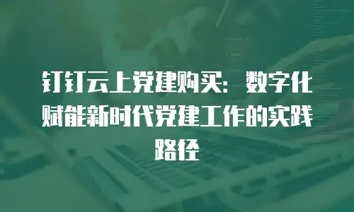 钉钉云上党建购买：数字化赋能新时代党建工作的实践路径