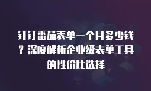 钉钉番茄表单一个月多少钱？深度解析企业级表单工具的性价比选择