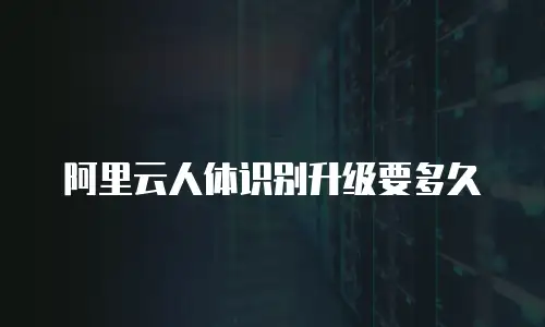 阿里云人体识别升级要多久