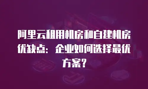 阿里云租用机房和自建机房优缺点：企业如何选择最优方案？