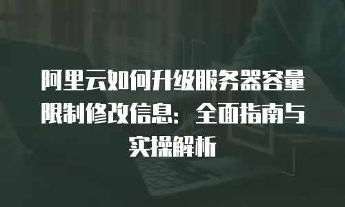 阿里云如何升级服务器容量限制修改信息：全面指南与实操解析