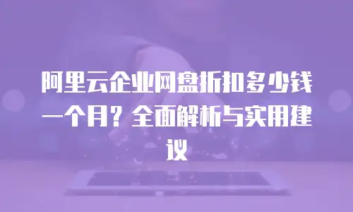 阿里云企业网盘折扣多少钱一个月？全面解析与实用建议