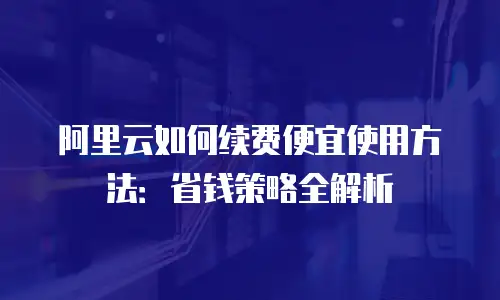 阿里云如何续费便宜使用方法：省钱策略全解析