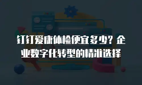 钉钉爱康体检便宜多少？企业数字化转型的精准选择