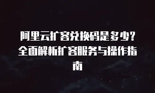阿里云扩容兑换码是多少？全面解析扩容服务与操作指南