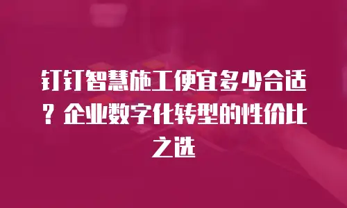 钉钉智慧施工便宜多少合适？企业数字化转型的性价比之选