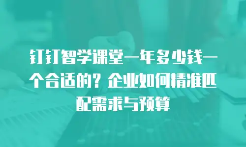钉钉智学课堂一年多少钱一个合适的？企业如何精准匹配需求与预算