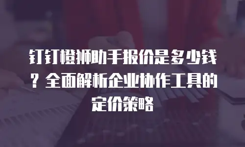 钉钉橙狮助手报价是多少钱？全面解析企业协作工具的定价策略