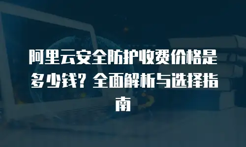 阿里云安全防护收费价格是多少钱？全面解析与选择指南