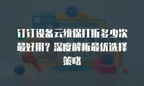 钉钉设备云维保打折多少次最好用？深度解析最优选择策略