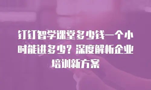 钉钉智学课堂多少钱一个小时能进多少？深度解析企业培训新方案