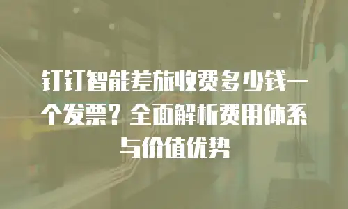钉钉智能差旅收费多少钱一个发票？全面解析费用体系与价值优势